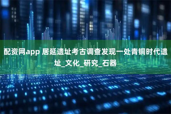 配资网app 居延遗址考古调查发现一处青铜时代遗址_文化_研究_石器