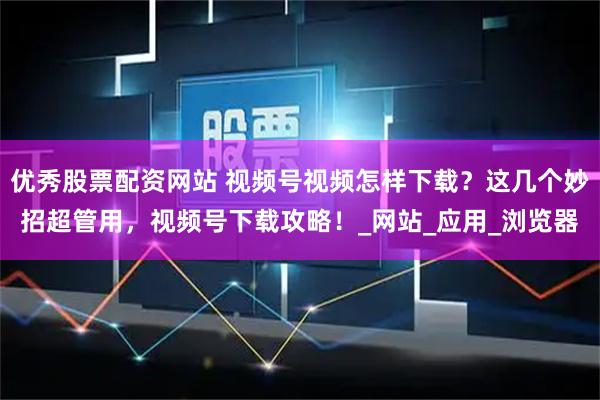 优秀股票配资网站 视频号视频怎样下载？这几个妙招超管用，视频号下载攻略！_网站_应用_浏览器