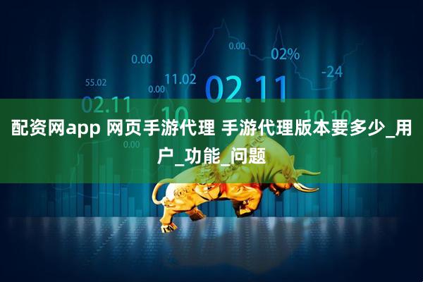 配资网app 网页手游代理 手游代理版本要多少_用户_功能_问题