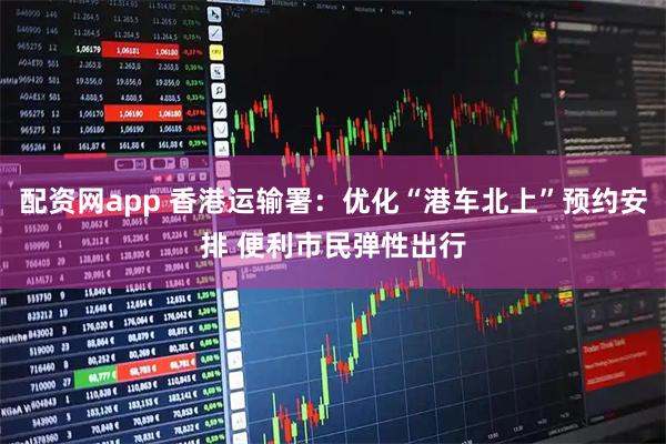 配资网app 香港运输署：优化“港车北上”预约安排 便利市民弹性出行