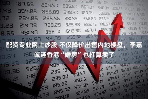配资专业网上炒股 不仅降价出售内地楼盘，李嘉诚连香港“婚房”也打算卖了