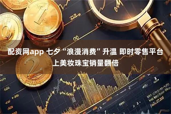 配资网app 七夕“浪漫消费”升温 即时零售平台上美妆珠宝销量翻倍