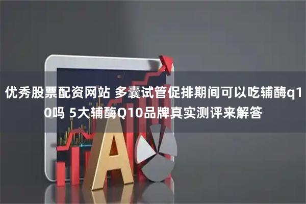 优秀股票配资网站 多囊试管促排期间可以吃辅酶q10吗 5大辅酶Q10品牌真实测评来解答