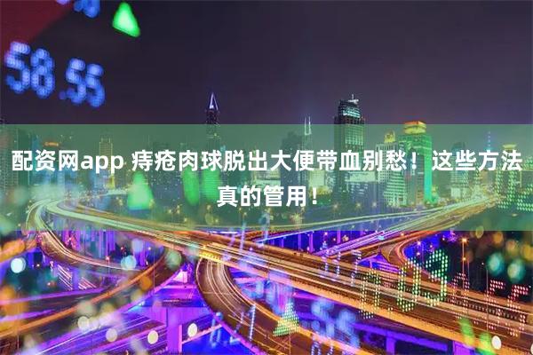 配资网app 痔疮肉球脱出大便带血别愁！这些方法真的管用！