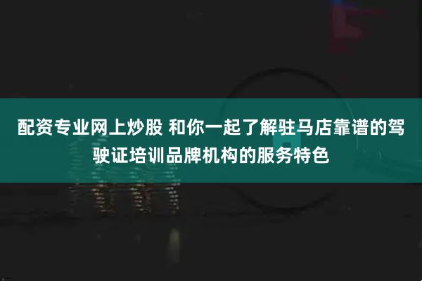 配资专业网上炒股 和你一起了解驻马店靠谱的驾驶证培训品牌机构的服务特色