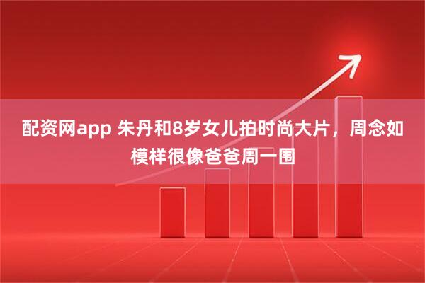 配资网app 朱丹和8岁女儿拍时尚大片，周念如模样很像爸爸周一围