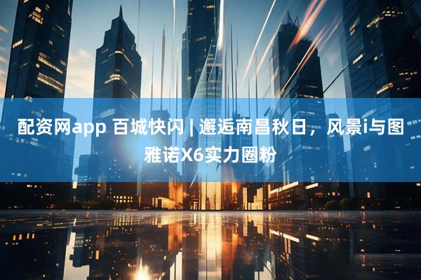 配资网app 百城快闪 | 邂逅南昌秋日，风景i与图雅诺X6实力圈粉