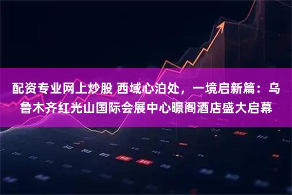 配资专业网上炒股 西域心泊处，一境启新篇：乌鲁木齐红光山国际会展中心暻阁酒店盛大启幕
