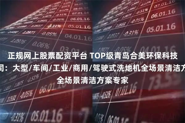 正规网上股票配资平台 TOP级青岛合美环保科技有限公司：大型/车间/工业/商用/驾驶式洗地机全场景清洁方案专家